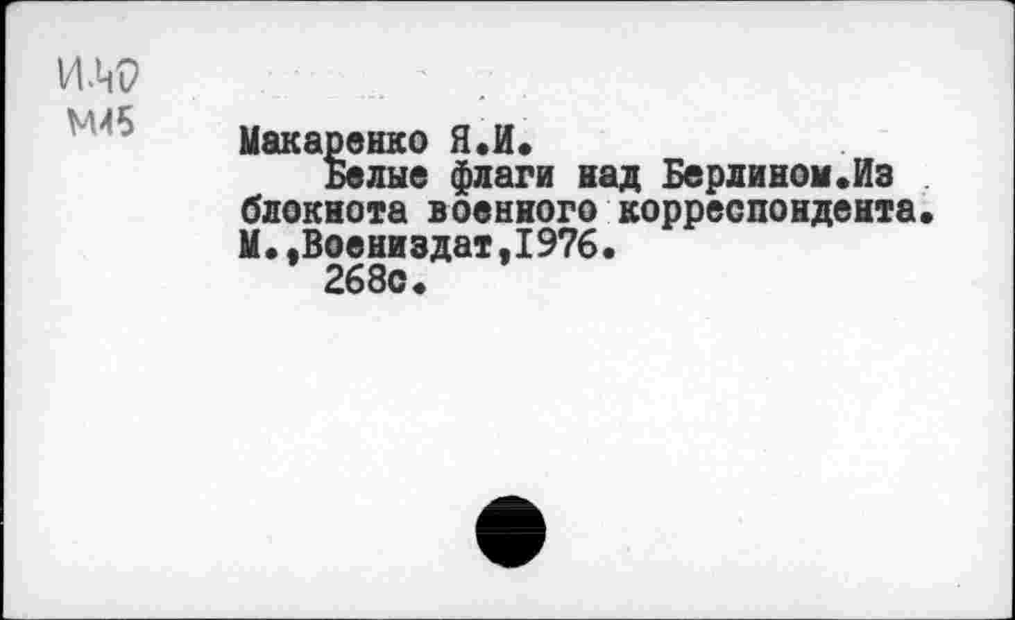 ﻿им>
М45
Макаренко Я.И.
Белые флаги над Берлином«Из блокнота военного корреспондента. М•.Воениздат,I976.
268с.